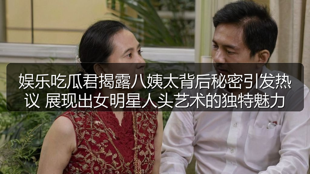 娱乐吃瓜君揭露八姨太背后秘密引发热议 展现出女明星人头艺术的独特魅力