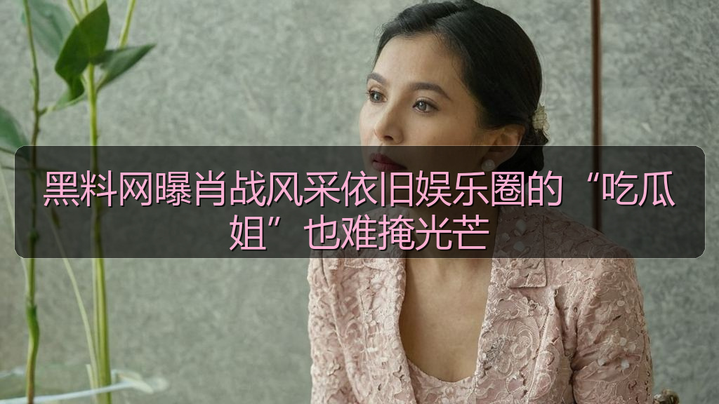 黑料网曝肖战风采依旧娱乐圈的“吃瓜姐”也难掩光芒