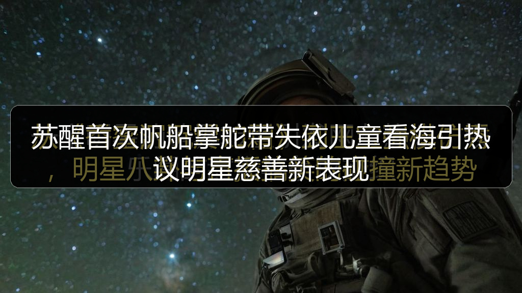 苏醒首次帆船掌舵带失依儿童看海引热议明星慈善新表现