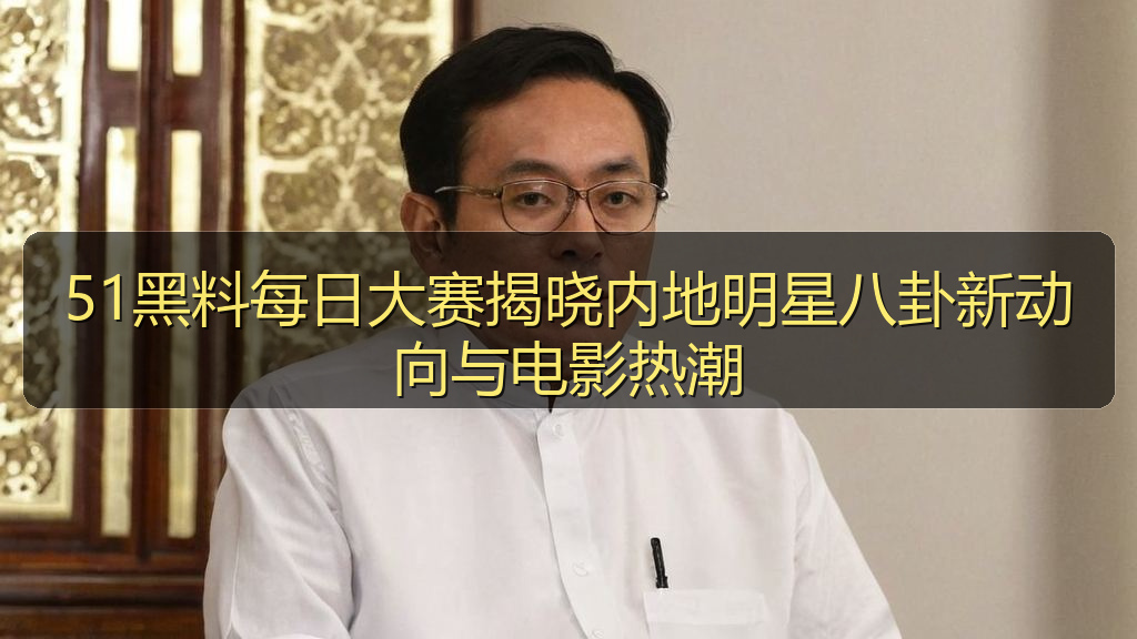 51黑料每日大赛揭晓内地明星八卦新动向与电影热潮